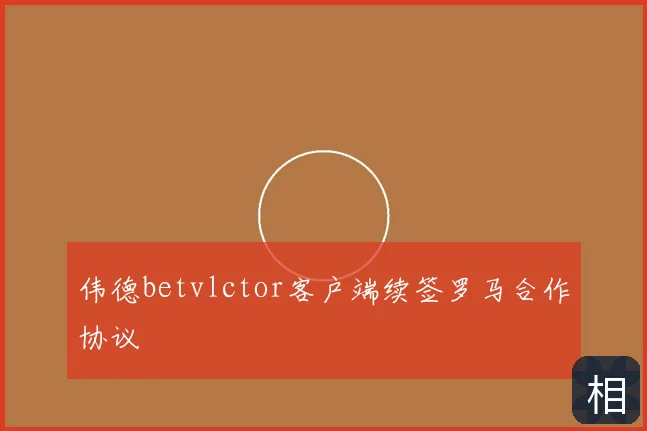 伟德betvlctor客户端续签罗马合作协议